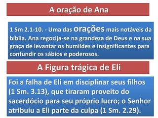 A oração de Ana
1 Sm 2.1-10. - Uma das oraçõesmais notáveis da
bíblia. Ana regozija-se na grandeza de Deus e na sua
graça de levantar os humildes e insignificantes para
confundir os sábios e poderosos.
Foi a falha de Eli em disciplinar seus filhos
(1 Sm. 3.13), que tiraram proveito do
sacerdócio para seu próprio lucro; o Senhor
atribuiu a Eli parte da culpa (1 Sm. 2.29).
A Figura trágica de Eli
 