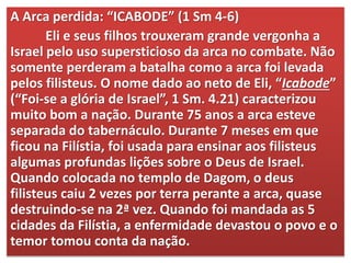 A Arca perdida: “ICABODE” (1 Sm 4-6)
Eli e seus filhos trouxeram grande vergonha a
Israel pelo uso supersticioso da arca no combate. Não
somente perderam a batalha como a arca foi levada
pelos filisteus. O nome dado ao neto de Eli, “Icabode”
(“Foi-se a glória de Israel”, 1 Sm. 4.21) caracterizou
muito bom a nação. Durante 75 anos a arca esteve
separada do tabernáculo. Durante 7 meses em que
ficou na Filístia, foi usada para ensinar aos filisteus
algumas profundas lições sobre o Deus de Israel.
Quando colocada no templo de Dagom, o deus
filisteus caiu 2 vezes por terra perante a arca, quase
destruindo-se na 2ª vez. Quando foi mandada as 5
cidades da Filístia, a enfermidade devastou o povo e o
temor tomou conta da nação.
 