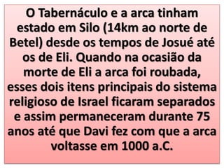 O Tabernáculo e a arca tinham
estado em Silo (14km ao norte de
Betel) desde os tempos de Josué até
os de Eli. Quando na ocasião da
morte de Eli a arca foi roubada,
esses dois itens principais do sistema
religioso de Israel ficaram separados
e assim permaneceram durante 75
anos até que Davi fez com que a arca
voltasse em 1000 a.C.
 