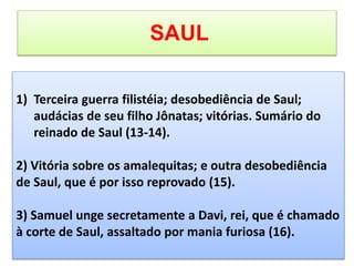 SAUL
1) Terceira guerra filistéia; desobediência de Saul;
audácias de seu filho Jônatas; vitórias. Sumário do
reinado de Saul (13-14).
2) Vitória sobre os amalequitas; e outra desobediência
de Saul, que é por isso reprovado (15).
3) Samuel unge secretamente a Davi, rei, que é chamado
à corte de Saul, assaltado por mania furiosa (16).
 