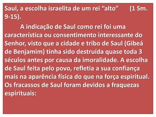 Saul, a escolha israelita de um rei “alto” (1 Sm.
9-15).
A indicação de Saul como rei foi uma
característica ou consentimento interessante do
Senhor, visto que a cidade e tribo de Saul (Gibeá
de Benjamim) tinha sido destruída quase toda 3
séculos antes por causa da imoralidade. A escolha
de Saul feita pelo povo, refletia a sua confiança
mais na aparência física do que na força espiritual.
Os fracassos de Saul foram devidos a fraquezas
espirituais:
 