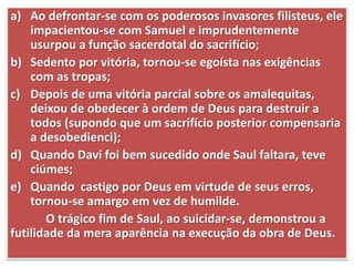 a) Ao defrontar-se com os poderosos invasores filisteus, ele
impacientou-se com Samuel e imprudentemente
usurpou a função sacerdotal do sacrifício;
b) Sedento por vitória, tornou-se egoísta nas exigências
com as tropas;
c) Depois de uma vitória parcial sobre os amalequitas,
deixou de obedecer à ordem de Deus para destruir a
todos (supondo que um sacrifício posterior compensaria
a desobedienci);
d) Quando Davi foi bem sucedido onde Saul faltara, teve
ciúmes;
e) Quando castigo por Deus em virtude de seus erros,
tornou-se amargo em vez de humilde.
O trágico fim de Saul, ao suicidar-se, demonstrou a
futilidade da mera aparência na execução da obra de Deus.
 