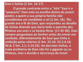 Davi e Golias (1 Sm. 16-17).
O grande contraste entre o “alto” Saul e o
“pequeno” Davi está na escolha divina do jovem
pastor, a quem a sua própria família não
considerava um candidato a rei (1 Sm. 16). Tão
grande era a fé de Davi, que respondeu ao desafio
de Golias dizendo que daria todo o exercito dos
filisteus asa aves e as bestas-feras (17.45-46). Davi
sempre perguntava ao Senhor antes de entrar em
combate, diferentemente de Saul que tinha a
ambição pelas vitórias (1 Sm. 22.10; 23.2,4,10;
30.8; 2 Sm. 2.1; 5.19,23). Ao derrotar Golias, o
maio problema de Davi não foi o gigante ou os
filisteus, mas a duvida e descrença de Israel.
 