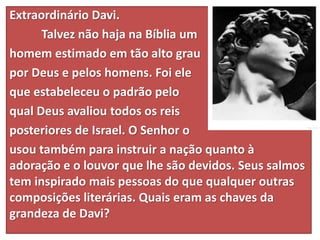 Extraordinário Davi.
Talvez não haja na Bíblia um
homem estimado em tão alto grau
por Deus e pelos homens. Foi ele
que estabeleceu o padrão pelo
qual Deus avaliou todos os reis
posteriores de Israel. O Senhor o
usou também para instruir a nação quanto à
adoração e o louvor que lhe são devidos. Seus salmos
tem inspirado mais pessoas do que qualquer outras
composições literárias. Quais eram as chaves da
grandeza de Davi?
 