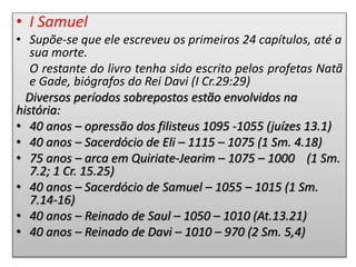 • I Samuel
• Supõe-se que ele escreveu os primeiros 24 capítulos, até a
sua morte.
O restante do livro tenha sido escrito pelos profetas Natã
e Gade, biógrafos do Rei Davi (I Cr.29:29)
Diversos períodos sobrepostos estão envolvidos na
história:
• 40 anos – opressão dos filisteus 1095 -1055 (juízes 13.1)
• 40 anos – Sacerdócio de Eli – 1115 – 1075 (1 Sm. 4.18)
• 75 anos – arca em Quiriate-Jearim – 1075 – 1000 (1 Sm.
7.2; 1 Cr. 15.25)
• 40 anos – Sacerdócio de Samuel – 1055 – 1015 (1 Sm.
7.14-16)
• 40 anos – Reinado de Saul – 1050 – 1010 (At.13.21)
• 40 anos – Reinado de Davi – 1010 – 970 (2 Sm. 5,4)
 
