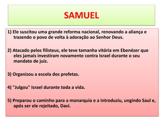 SAMUEL
1) Ele suscitou uma grande reforma nacional, renovando a aliança e
trazendo o povo de volta à adoração ao Senhor Deus.
2) Atacado pelos filisteus, ele teve tamanha vitória em Ebenézer que
eles jamais investiram novamente contra Israel durante o seu
mandato de juiz.
3) Organizou a escola dos profetas.
4) "Julgou" Israel durante toda a vida.
5) Preparou o caminho para a monarquia e a introduziu, ungindo Saul e,
após ser ele rejeitado, Davi.
 