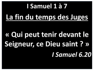 I Samuel 1 à 7
La fin du temps des Juges
« Qui peut tenir devant le
Seigneur, ce Dieu saint ? »
I Samuel 6.20
 