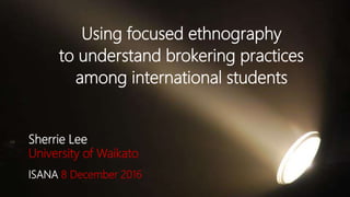 Using focused ethnography
to understand brokering practices
among international students
Sherrie Lee
University of Waikato
ISANA 8 December 2016
 
