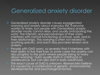 Generalized anxiety disorder causes exaggerated worrying and anxiety about everyday life. Everyone worries at times, but people with Generalized anxiety disorder mostly cannot relax, and usually anticipating the worst. The intensity and pervasiveness of their worry interferes with normal functioning at school, work, and in their relationships. The worrying is often not related to anything specific, and each day provokes tension and anxiety. People with GAD worry  so severely that it interferes with their ability to live their lives. In some cases the anxiety can also progress to the point where people being to"worry about worrying." GAD usually starts in childhood or adolescence, but can also start in early adulthood.  The exact cause of GAD is unknown. Researchers believe it is caused by a combination of genetic, environmental, developmental, and psychological factors. 