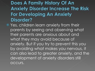 Yes, children learn anxiety from their parents by seeing and observing what their parents are anxious about and what they may avoid because of anxiety. But if you try to prevent this you by avoiding what makes you nervous, it can also lead to greater anxiety, and the development of anxiety disorders still occurs.  