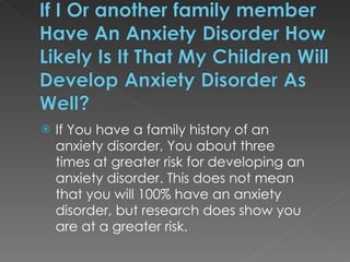 If You have a family history of an anxiety disorder, You about three times at greater risk for developing an anxiety disorder. This does not mean that you will 100% have an anxiety disorder, but research does show you are at a greater risk. 