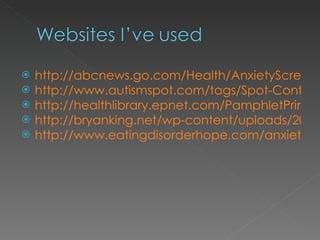 http://abcnews.go.com/Health/AnxietyScreening/story?id=4659703 http://www.autismspot.com/tags/Spot-Content-Tags/Autistic?page=6 http://healthlibrary.epnet.com/PamphletPrint.aspx?token=de6453e6-8aa2-4e28-b56c-5e30699d7b3c&chunkiid=11845 http://bryanking.net/wp-content/uploads/2008/08/anxiety.jpg http://www.eatingdisorderhope.com/anxiety-disorders.html 