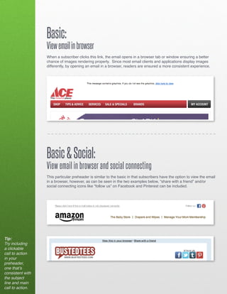 Basic:
                  View email in browser
                  When a subscriber clicks this link, the email opens in a browser tab or window ensuring a better
                  chance of images rendering properly. Since most email clients and applications display images
                  differently, by opening an email in a browser, readers are ensured a more consistent experience.




                  Basic & Social:
                  View email in browser and social connecting
                  This particular preheader is similar to the basic in that subscribers have the option to view the email
                  in a browser, however, as can be seen in the two examples below, “share with a friend” and/or
                  social connecting icons like “follow us” on Facebook and Pinterest can be included.




Tip:
Try including
a clickable
call to action
in your
preheader,
one that’s
consistent with
the subject
line and main
call to action.
 