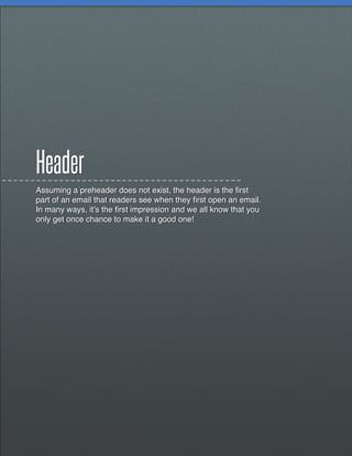 Header
Assuming a preheader does not exist, the header is the first
part of an email that readers see when they first open an email.
In many ways, it’s the first impression and we all know that you
only get once chance to make it a good one!
 