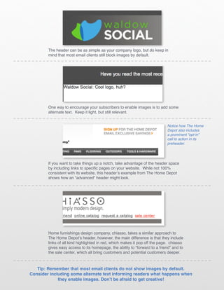 The header can be as simple as your company logo, but do keep in
        mind that most email clients still block images by default.




        One way to encourage your subscribers to enable images is to add some
        alternate text. Keep it light, but still relevant.


                                                                            Notice how The Home
                                                                            Depot also includes
                                                                            a prominent “opt-in”
                                                                            call to action in its
                                                                            preheader.




        If you want to take things up a notch, take advantage of the header space
        by including links to specific pages on your website. While not 100%
        consistent with its website, this header’s example from The Home Depot
        shows how an “advanced” header might look.




        Home furnishings design company, chiasso, takes a similar approach to
        The Home Depot’s header, however, the main difference is that they include
        links of all kind highlighted in red, which makes it pop off the page. chiasso
        gives easy access to its homepage, the ability to “forward to a friend” and to
        the sale center, which all bring customers and potential customers deeper.



   Tip: Remember that most email clients do not show images by default.
Consider including some alternate text informing readers what happens when
             they enable images. Don’t be afraid to get creative!
 