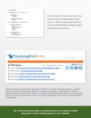 The most basic of TOCs can be seen in this
                                                     example from the weekly Zappos “digest”
                                                     email. It’s TOC is simply a plain text listing
                                                     of what’s “IN THIS ISSUE.” Simple, straight-
                                                     forward and a bit old school.




A more advanced and actionable approach to TOCs is to include links that redirect to a specific
article, blog post or landing page related to a specific call to action. MarketingProfs uses this
approach and has found much success. According to the MarketingProfs team, in the first quarter
of 2012, the top-ten content links in terms of unique website page views were all from the table of
contents links.




          Tip: Test having your table of contents linked to a specific article,
                   blog post or other landing page on your website.
 