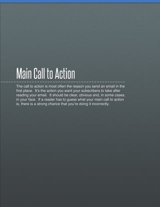 Main Call to Action
The call to action is most often the reason you send an email in the
first place. It’s the action you want your subscribers to take after
reading your email. It should be clear, obvious and, in some cases,
in your face. If a reader has to guess what your main call to action
is, there is a strong chance that you’re doing it incorrectly.
 