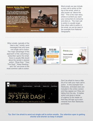 Most emails we see include
                                                                 a main call to action at the
                                                                 top of the email, which is
                                                                 also known as “above the
                                                                 fold.” This is the main story,
                                                                 article or content you want
                                                                 your consumers to consume
                                                                 and click on. The main call
                                                                 to action is usually larger
                                                                 than other calls to action in
                                                                 the email, as can be seen in
                                                                 the example from National
                                                                 Geographic.




Other emails, typically of the
    “deal a day” variety, send
    messages that only have
     one single call to action.
 The major advantage of this
approach is that, assuming a
 subscriber opens the email,
   there is usually little doubt
  about the sender’s desired
   action: “Shop Now,” “View
 This Deal,” “Keep Reading,”
    and “Go” are some of the
most common calls to action.




                                                                 Don’t be afraid to have a little
                                                                 bit of fun with your main call to
                                                                 action. In this example from
                                                                 Starbucks, animated stars are
                                                                 included in the online version
                                                                 and they appear as if they are
                                                                 falling from the sky. It implies
                                                                 action and gives a sense
                                                                 of urgency to the reader so
                                                                 that they will sign up to earn
                                                                 rewards from their Starbucks
                                                                 purchases.




  Tip: Don’t be afraid to send out single call to action emails. Our attention span is getting
                             shorter and shorter so keep it simple!
 