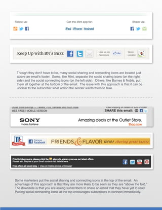 Though they don’t have to be, many social sharing and connecting icons are located just
 above an email’s footer. Some, like Mint, separate the social sharing icons (on the right
 side) and the social connecting icons (on the left side). Others, like Barnes & Noble, put
 them all together at the bottom of the email. The issue with this approach is that it can be
 unclear to the subscriber what action the sender wants them to take.




Some marketers put the social sharing and connecting icons at the top of the email. An
advantage of this approach is that they are more likely to be seen as they are “above the fold.”
The downside is that you are asking subscribers to share an email that they have yet to read.
Putting social connecting icons at the top encourages subscribers to connect immediately.
 