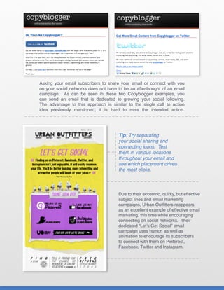 Asking your email subscribers to share your email or connect with you
on your social networks does not have to be an afterthought of an email
campaign. As can be seen in these two Copyblogger examples, you
can send an email that is dedicated to growing your social following.
The advantage to this approach is similar to the single call to action
idea previously mentioned; it is hard to miss the intended action.




                                      Tip: Try separating
                                      your social sharing and
                                      connecting icons. Test
                                      them in various locations
                                      throughout your email and
                                      see which placement drives
                                      the most clicks.




                                      Due to their eccentric, quirky, but effective
                                      subject lines and email marketing
                                      campaigns, Urban Outfitters reappears
                                      as an excellent example of effective email
                                      marketing, this time while encouraging
                                      connecting on social networks. Their
                                      dedicated “Let’s Get Social” email
                                      campaign uses humor, as well as
                                      animation to encourage its subscribers
                                      to connect with them on Pinterest,
                                      Facebook, Twitter and Instagram.
 