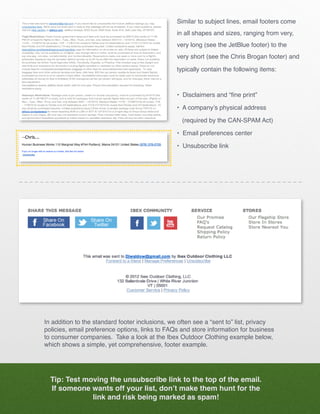 Similar to subject lines, email footers come
                                                 in all shapes and sizes, ranging from very,
                                                 very long (see the JetBlue footer) to the
                                                 very short (see the Chris Brogan footer) and

                                                 typically contain the following items:



                                                 • Disclaimers and “fine print”

                                                 • A company’s physical address 			

                                                   (required by the CAN-SPAM Act)

                                                 • Email preferences center

                                                 • Unsubscribe link




In addition to the standard footer inclusions, we often see a “sent to” list, privacy
policies, email preference options, links to FAQs and store information for business
to consumer companies. Take a look at the Ibex Outdoor Clothing example below,
which shows a simple, yet comprehensive, footer example.




  Tip: Test moving the unsubscribe link to the top of the email.
  If someone wants off your list, don’t make them hunt for the
              link and risk being marked as spam!
 
