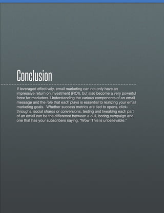 Conclusion
If leveraged effectively, email marketing can not only have an
impressive return on investment (ROI), but also become a very powerful
force for marketers. Understanding the various components of an email
message and the role that each plays is essential to realizing your email
marketing goals. Whether success metrics are tied to opens, click-
throughs, social shares or conversions, testing and tweaking each part
of an email can be the difference between a dull, boring campaign and
one that has your subscribers saying, “Wow! This is unbelievable.”
 