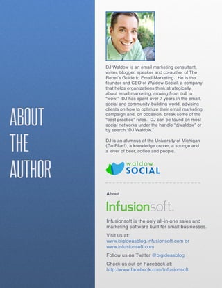 DJ Waldow is an email marketing consultant,
         writer, blogger, speaker and co-author of The
         Rebel’s Guide to Email Marketing. He is the
         founder and CEO of Waldow Social, a company
         that helps organizations think strategically
         about email marketing, moving from dull to
         “wow.” DJ has spent over 7 years in the email,
         social and community-building world, advising



ABOUT
         clients on how to optimize their email marketing
         campaign and, on occasion, break some of the
         “best practice” rules. DJ can be found on most
         social networks under the handle “djwaldow” or
         by search “DJ Waldow.”



THE      DJ is an alumnus of the University of Michigan
         (Go Blue!), a knowledge craver, a sponge and
         a lover of beer, coffee and people.




AUTHOR
         About




         Infusionsoft is the only all-in-one sales and
         marketing software built for small businesses.
         Visit us at:
         www.bigideasblog.infusionsoft.com or
         www.infusionsoft.com
         Follow us on Twitter @bigideasblog
         Check us out on Facebook at:
         http://www.facebook.com/Infusionsoft
 