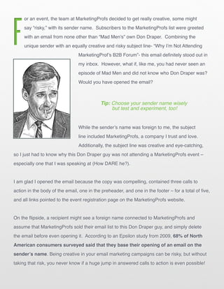 F
     or an event, the team at MarketingProfs decided to get really creative, some might
     say “risky,” with its sender name. Subscribers to the MarketingProfs list were greeted
     with an email from none other than “Mad Men’s” own Don Draper. Combining the
     unique sender with an equally creative and risky subject line- “Why I’m Not Attending
                                MarketingProf’s B2B Forum”- this email definitely stood out in
                                my inbox. However, what if, like me, you had never seen an
                                episode of Mad Men and did not know who Don Draper was?
                                Would you have opened the email?



                                           Tip: Choose your sender name wisely
                                                but test and experiment, too!


                                While the sender’s name was foreign to me, the subject
                                line included MarketingProfs, a company I trust and love.
                                Additionally, the subject line was creative and eye-catching,
so I just had to know why this Don Draper guy was not attending a MarketingProfs event –
especially one that I was speaking at (How DARE he?).


I am glad I opened the email because the copy was compelling, contained three calls to
action in the body of the email, one in the preheader, and one in the footer – for a total of five,
and all links pointed to the event registration page on the MarketingProfs website.


On the flipside, a recipient might see a foreign name connected to MarketingProfs and
assume that MarketingProfs sold their email list to this Don Draper guy, and simply delete
the email before even opening it. According to an Epsilon study from 2009, 68% of North
American consumers surveyed said that they base their opening of an email on the
sender’s name. Being creative in your email marketing campaigns can be risky, but without
taking that risk, you never know if a huge jump in answered calls to action is even possible!
 