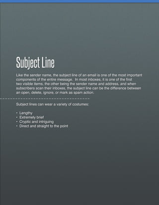 Subject Line
Like the sender name, the subject line of an email is one of the most important
components of the entire message. In most inboxes, it is one of the first
two visible items, the other being the sender name and address, and when
subscribers scan their inboxes, the subject line can be the difference between
an open, delete, ignore, or mark as spam action.


Subject lines can wear a variety of costumes:

•   Lengthy
•   Extremely brief
•   Cryptic and intriguing
•   Direct and straight to the point
 
