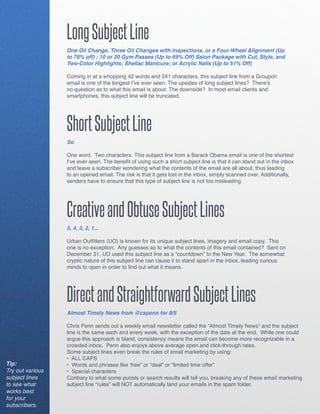 Long Subject Line
                  One Oil Change, Three Oil Changes with Inspections, or a Four-Wheel Alignment (Up
                  to 78% off) ; 10 or 20 Gym Passes (Up to 69% Off) Salon Package with Cut, Style, and
                  Two-Color Highlights; Shellac Manicure; or Acrylic Nails (Up to 51% Off)

                  Coming in at a whopping 42 words and 241 characters, this subject line from a Groupon
                  email is one of the longest I’ve ever seen. The upsides of long subject lines? There’s
                  no question as to what this email is about. The downside? In most email clients and
                  smartphones, this subject line will be truncated.




                  Short Subject Line
                  So

                  One word. Two characters. This subject line from a Barack Obama email is one of the shortest
                  I’ve ever seen. The benefit of using such a short subject line is that it can stand out in the inbox
                  and leave a subscriber wondering what the contents of the email are all about, thus leading
                  to an opened email. The risk is that it gets lost in the inbox, simply scanned over. Additionally,
                  senders have to ensure that this type of subject line is not too misleading.




                  Creative and Obtuse Subject Lines
                  5, 4, 3, 2, 1...

                  Urban Outfitters (UO) is known for its unique subject lines, imagery and email copy. This
                  one is no exception. Any guesses as to what the contents of this email contained? Sent on
                  December 31, UO used this subject line as a “countdown” to the New Year. The somewhat
                  cryptic nature of this subject line can cause it to stand apart in the inbox, leading curious
                  minds to open in order to find out what it means.




                  Direct and Straightforward Subject Lines
                  Almost Timely News from @cspenn for 8/5

                  Chris Penn sends out a weekly email newsletter called the “Almost Timely News” and the subject
                  line is the same each and every week, with the exception of the date at the end. While one could
                  argue this approach is bland, consistency means the email can become more recognizable in a
                  crowded inbox. Penn also enjoys above average open and click-through rates.
                  Some subject lines even break the rules of email marketing by using:
                  • ALL CAPS
Tip:              • Words and phrases like ‘free” or “deal” or “limited time offer”
Try out various   • Special characters
subject lines     Contrary to what some purists or search results will tell you, breaking any of these email marketing
to see what       subject line “rules” will NOT automatically land your emails in the spam folder.
works best
for your
subscribers.
 