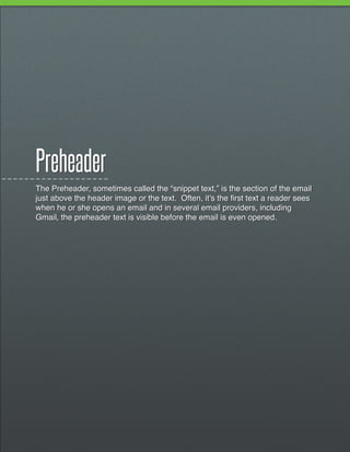 Preheader
The Preheader, sometimes called the “snippet text,” is the section of the email
just above the header image or the text. Often, it’s the first text a reader sees
when he or she opens an email and in several email providers, including
Gmail, the preheader text is visible before the email is even opened.
 