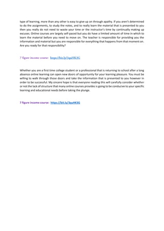 type of learning, more than any other is easy to give up on through apathy. If you aren’t determined
to do the assignments, to study the notes, and to really learn the material that is presented to you
then you really do not need to waste your time or the instructor’s time by continually making up
excuses. Online courses are largely self-paced but you do have a limited amount of time in which to
learn the material before you need to move on. The teacher is responsible for providing you the
information and material but you are responsible for everything that happens from that moment on.
Are you ready for that responsibility?
Whether you are a first time college student or a professional that is returning to school after a long
absence online learning can open new doors of opportunity for your learning pleasure. You must be
willing to walk through those doors and take the information that is presented to you however in
order to be successful. My sincere hope is that everyone reading this will carefully consider whether
or not the lack of structure that many online courses provides is going to be conducive to your specific
learning and educational needs before taking the plunge.
7 figure income course: https://bit.ly/3quHK3G
 
