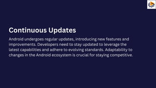 Android undergoes regular updates, introducing new features and
improvements. Developers need to stay updated to leverage the
latest capabilities and adhere to evolving standards. Adaptability to
changes in the Android ecosystem is crucial for staying competitive.
Continuous Updates
 