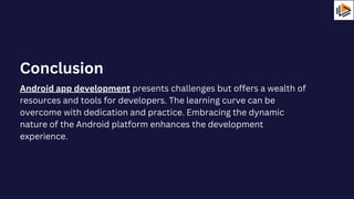 Android app development presents challenges but offers a wealth of
resources and tools for developers. The learning curve can be
overcome with dedication and practice. Embracing the dynamic
nature of the Android platform enhances the development
experience.
Conclusion
 