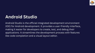 Android Studio is the official integrated development environment
(IDE) for Android development. It provides a user-friendly interface,
making it easier for developers to create, test, and debug their
applications. It streamlines the development process with features
like code completion and a visual layout editor.
Android Studio
 