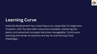 Android development has a learning curve, especially for beginners.
However, with the abundant resources available, mastering the
basics and advanced concepts becomes manageable. Continuous
learning and hands-on practice are key to overcoming initial
challenges.
Learning Curve
 