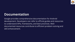 Google provides comprehensive documentation for Android
development. Developers can refer to official guides and resources
to understand APIs, frameworks, and best practices. Well-
documented resources contribute to efficient problem-solving and
skill enhancement.
Documentation
 