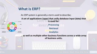 An ERP system is generally a term used to describe;
A set of applications (apps) that unify database input (data) that
is used for:
Processing
Retrieval
Analytics
.. as well as multiple other business functions across a wide array
of business units.
What is ERP?
 