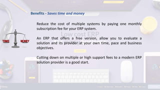 Benefits - Saves time and money
Reduce the cost of multiple systems by paying one monthly
subscription fee for your ERP system.
An ERP that offers a free version, allow you to evaluate a
solution and its provider at your own time, pace and business
objectives.
Cutting down on multiple or high support fees to a modern ERP
solution provider is a good start.
 
