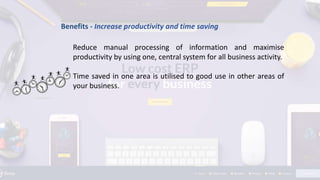 Benefits - Increase productivity and time saving
Reduce manual processing of information and maximise
productivity by using one, central system for all business activity.
Time saved in one area is utilised to good use in other areas of
your business.
 