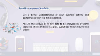 Benefits - Improved Analytics
Get a better understanding of your business activity and
performance with real-time reporting.
An ERP that allows all its key data to be analysed by 3rd party
tools like Microsoft Excel is a plus. Everybody knows how to use
Excel!!
 