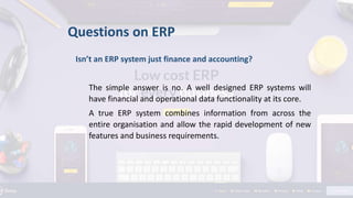 Questions on ERP
Isn’t an ERP system just finance and accounting?
The simple answer is no. A well designed ERP systems will
have financial and operational data functionality at its core.
A true ERP system combines information from across the
entire organisation and allow the rapid development of new
features and business requirements.
 