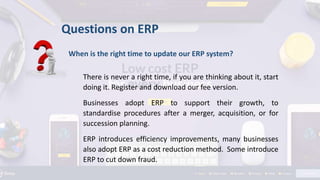 When is the right time to update our ERP system?
There is never a right time, if you are thinking about it, start
doing it. Register and download our fee version.
Businesses adopt ERP to support their growth, to
standardise procedures after a merger, acquisition, or for
succession planning.
ERP introduces efficiency improvements, many businesses
also adopt ERP as a cost reduction method. Some introduce
ERP to cut down fraud.
Questions on ERP
 