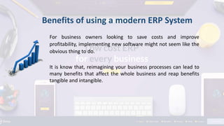 For business owners looking to save costs and improve
profitability, implementing new software might not seem like the
obvious thing to do.
It is know that, reimagining your business processes can lead to
many benefits that affect the whole business and reap benefits
tangible and intangible.
Benefits of using a modern ERP System
 