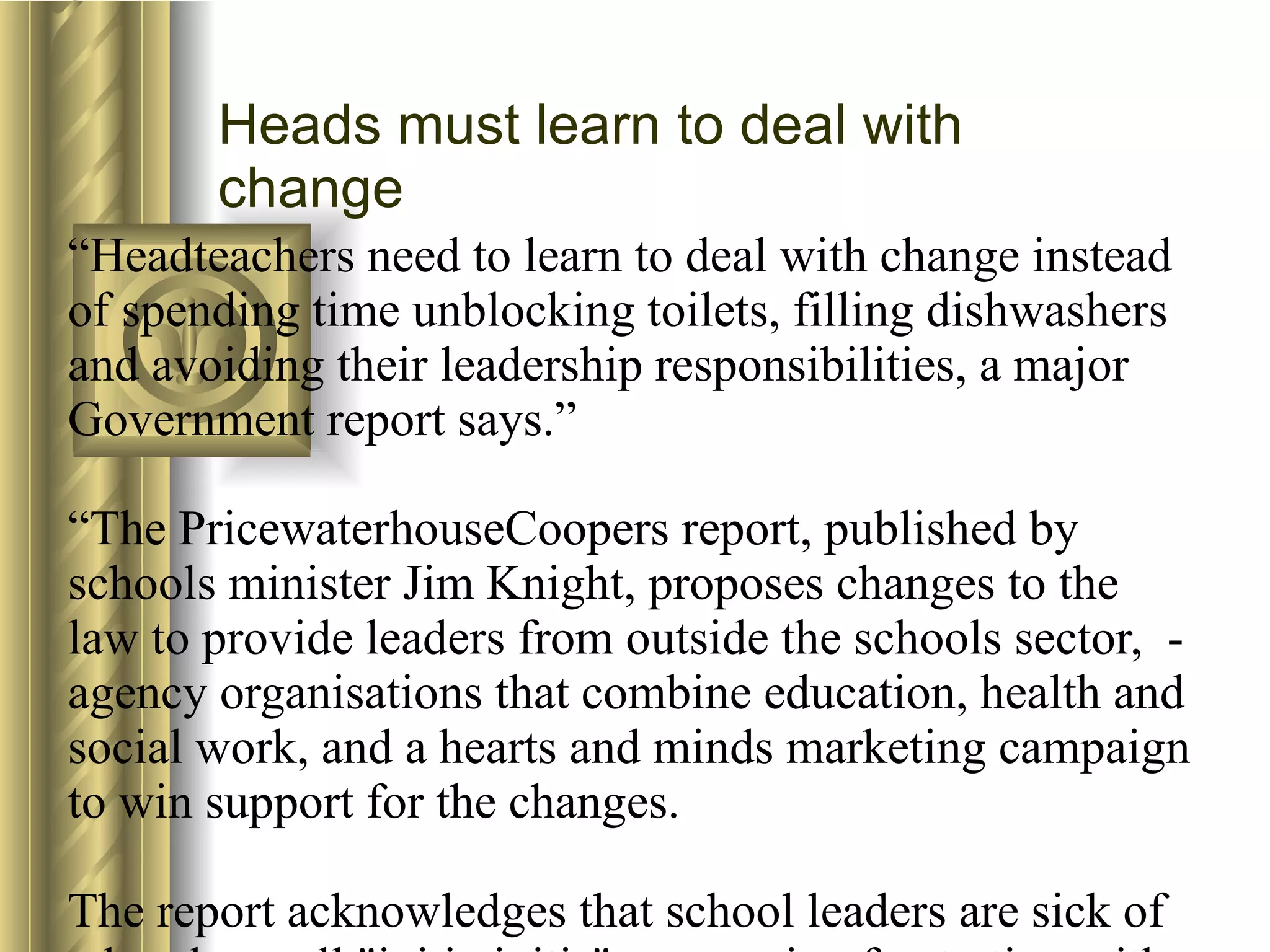 “ Headteachers need to learn to deal with change instead of spending time unblocking toilets, filling dishwashers and avoiding their leadership responsibilities, a major Government report says.”  “The PricewaterhouseCoopers report, published by schools minister Jim Knight, proposes changes to the law to provide leaders from outside the schools sector,  -agency organisations that combine education, health and social work, and a hearts and minds marketing campaign to win support for the changes.  The report acknowledges that school leaders are sick of what they call "initiativitis", expressing frustration with a deluge of inconsistent and poorly resourced Government initiatives.  But, it says, the heads were dreaming of a stability and consistency that could never realistically be delivered, and which was not enjoyed by any other organisation in the public or private sector.  The report adds: "We know from other sectors that change, diversity and complexity are inevitable features of the current and future environment, and that leaders need to accept and embrace this."    Jonathan Milne, published in the TES on 19/1/07   Heads must learn to deal with change 