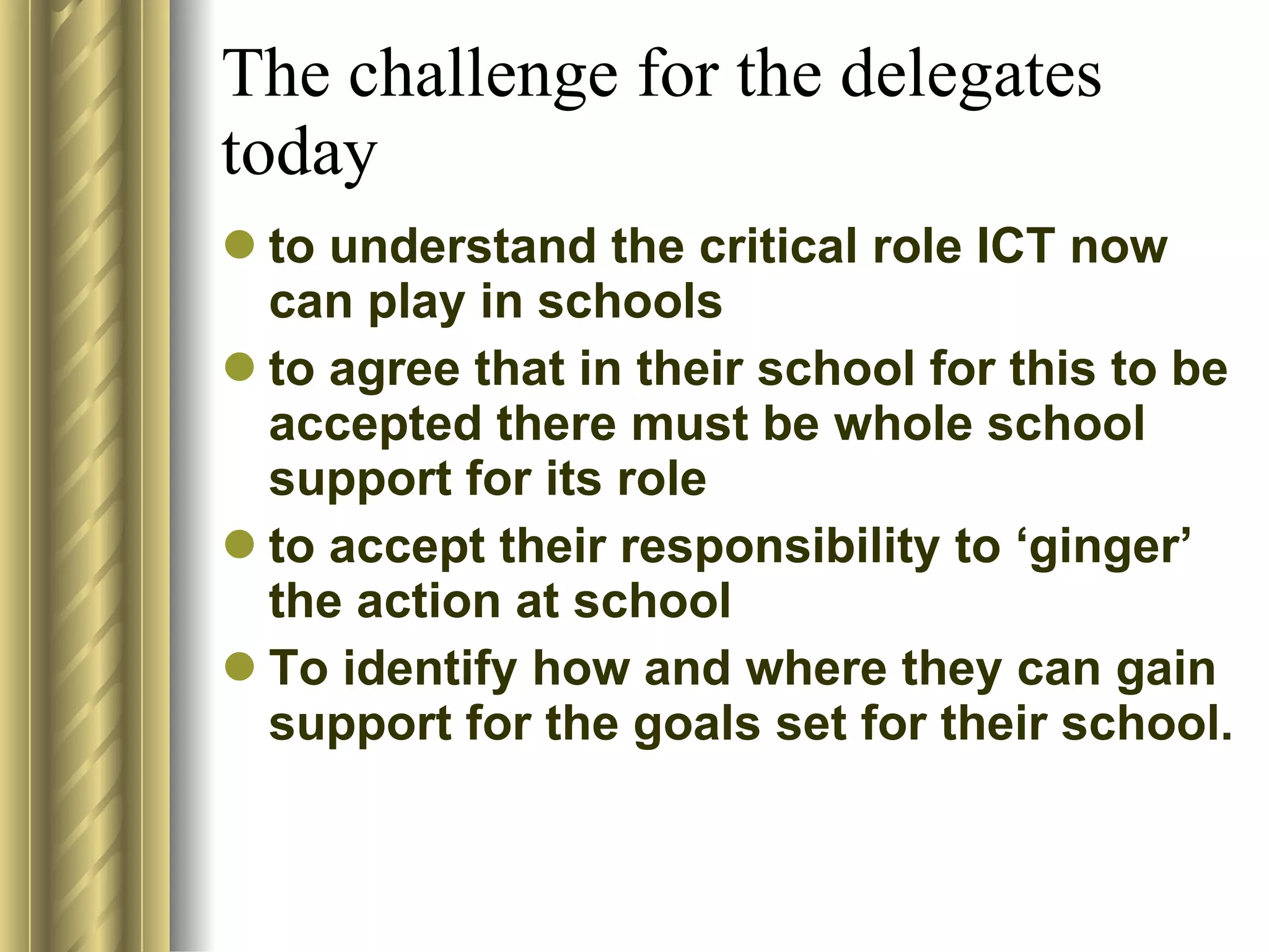 The challenge for the delegates today to understand the critical role ICT now can play in schools to agree that in their school for this to be accepted there must be whole school support for its role to accept their responsibility to ‘ginger’ the action at school To identify how and where they can gain support for the goals set for their school. 