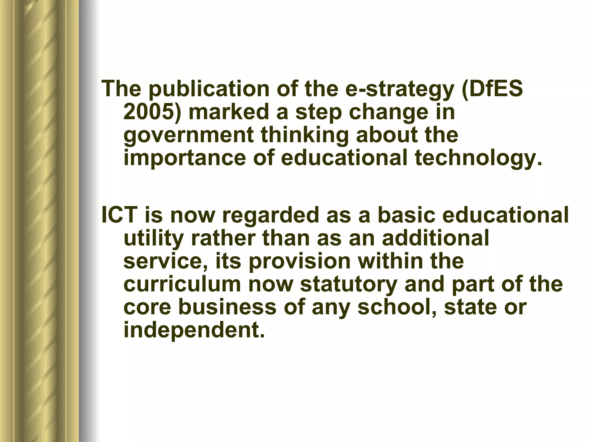 The publication of the e-strategy (DfES 2005) marked a step change in government thinking about the importance of educational technology.  ICT is now regarded as a basic educational utility rather than as an additional service, its provision within the curriculum now statutory and part of the core business of any school, state or independent. 