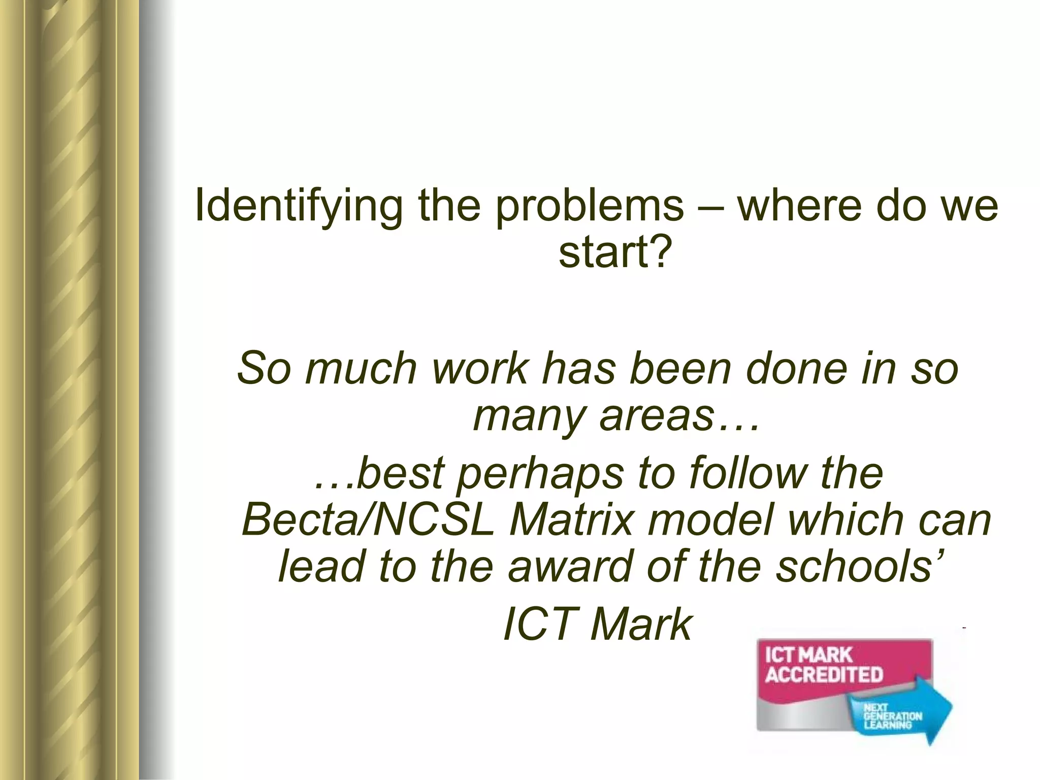 Identifying the problems – where do we start? So much work has been done in so many areas… … best perhaps to follow the Becta/NCSL Matrix model which can lead to the award of the schools’  ICT Mark 