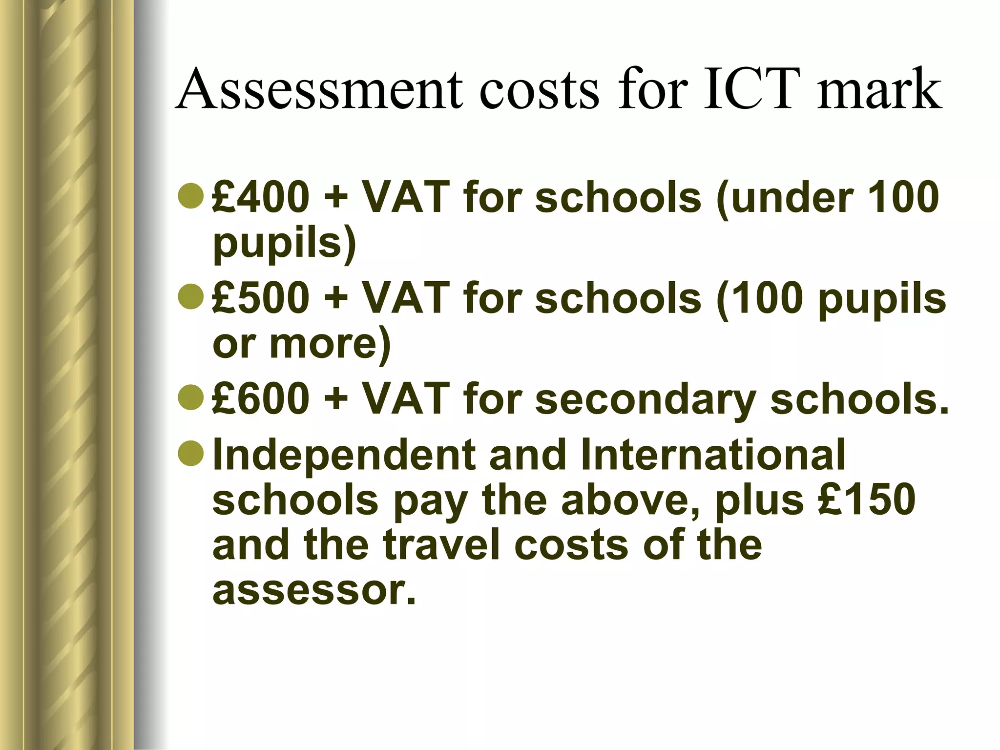 Assessment costs for ICT mark £400 + VAT for schools (under 100 pupils) £500 + VAT for schools (100 pupils or more) £600 + VAT for secondary schools. Independent and International schools pay the above, plus £150 and the travel costs of the assessor. 