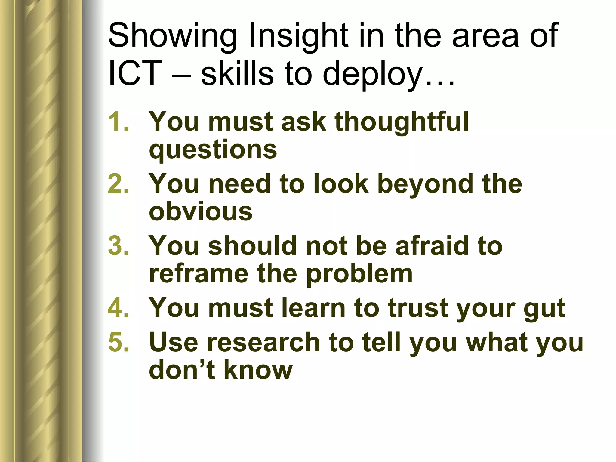 Showing Insight in the area of ICT – skills to deploy… You must ask thoughtful questions You need to look beyond the obvious You should not be afraid to reframe the problem You must learn to trust your gut Use research to tell you what you don’t know  